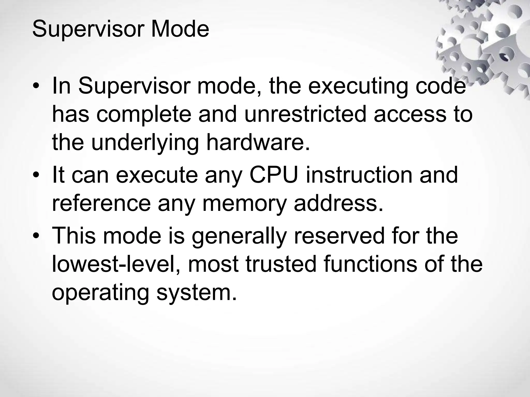 Supervisor Mode
• In Supervisor mode, the executing code
has complete and unrestricted access to
the underlying hardware.
• It can execute any CPU instruction and
reference any memory address.
• This mode is generally reserved for the
lowest-level, most trusted functions of the
operating system.
 