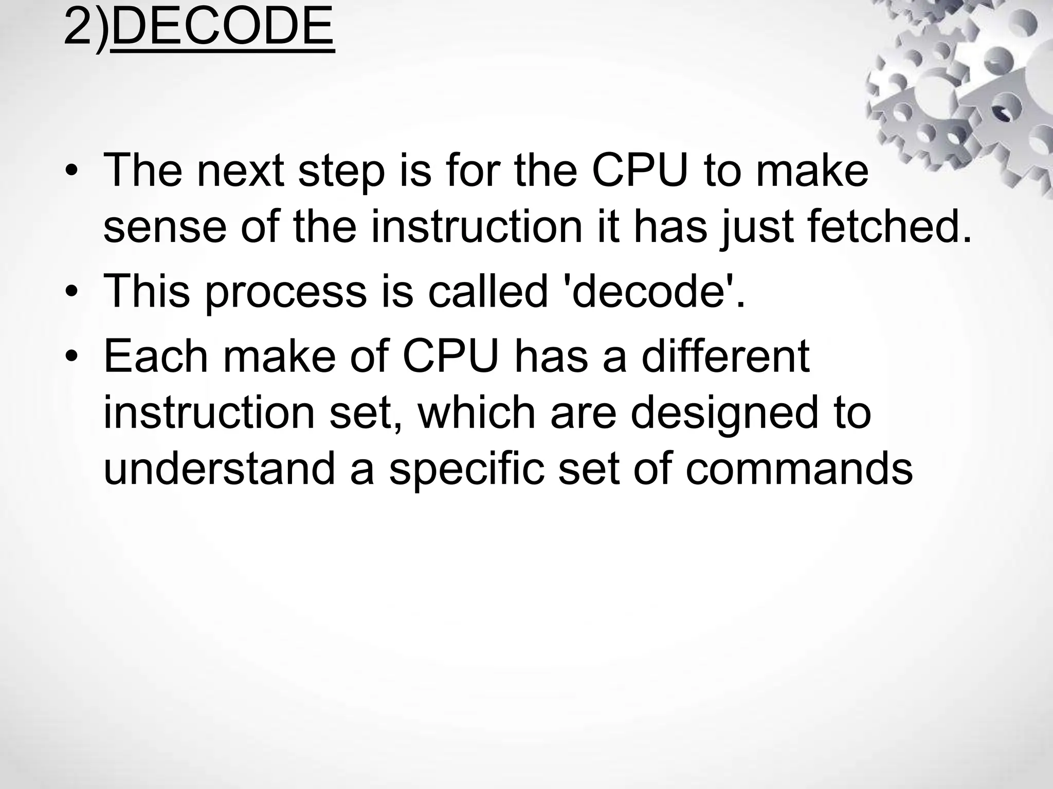 2)DECODE
• The next step is for the CPU to make
sense of the instruction it has just fetched.
• This process is called 'decode'.
• Each make of CPU has a different
instruction set, which are designed to
understand a specific set of commands
 