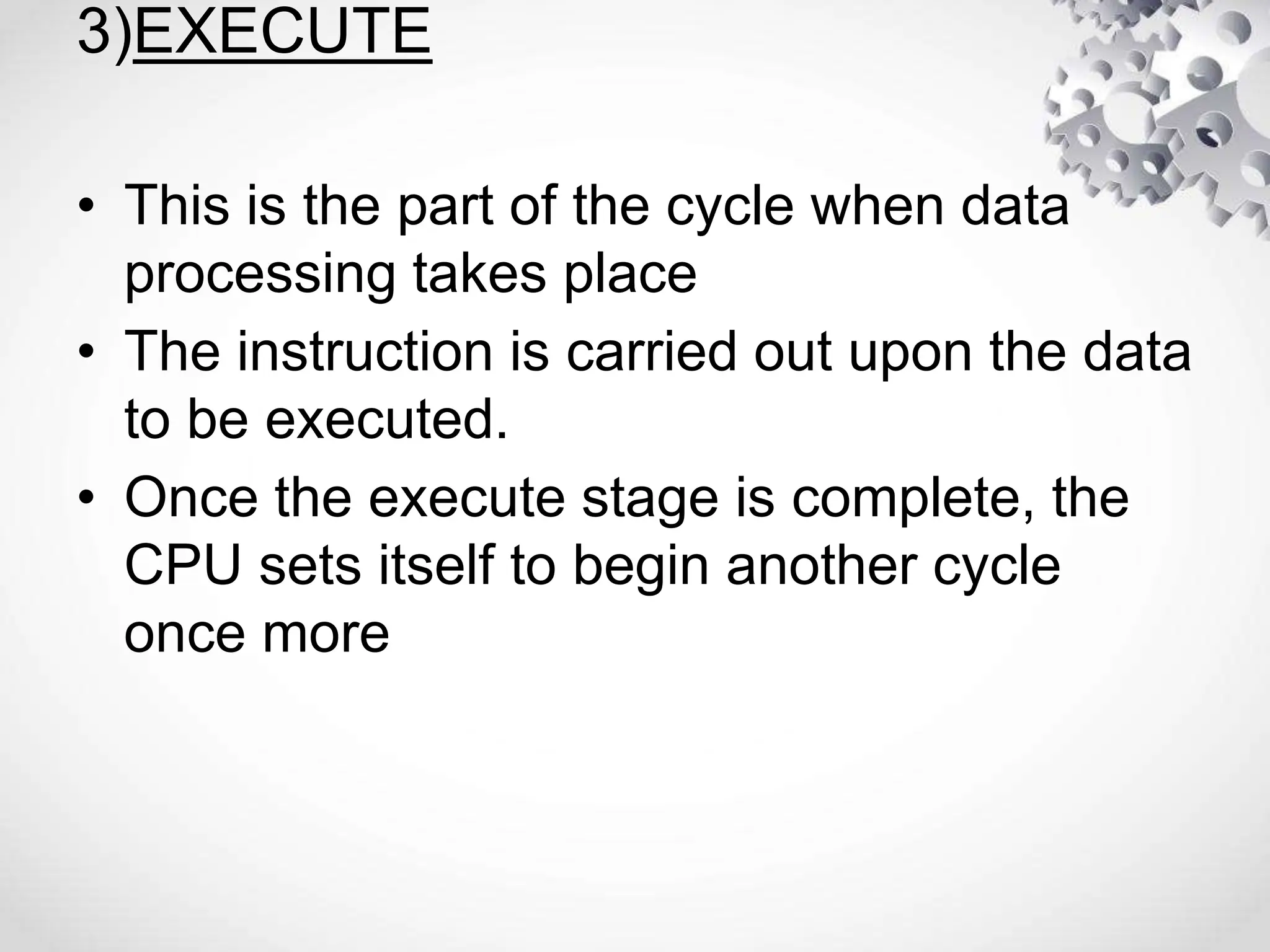 3)EXECUTE
• This is the part of the cycle when data
processing takes place
• The instruction is carried out upon the data
to be executed.
• Once the execute stage is complete, the
CPU sets itself to begin another cycle
once more
 