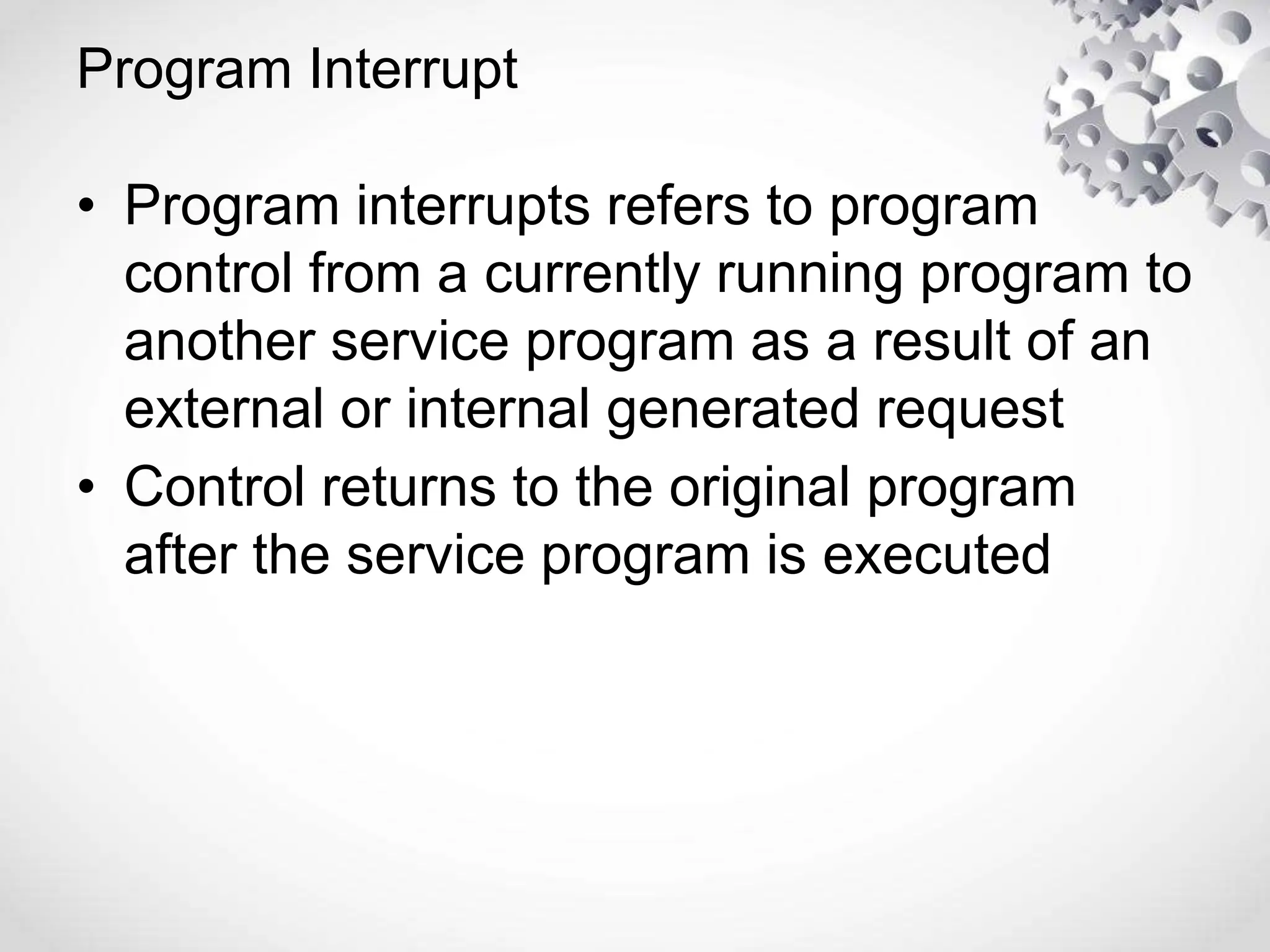 Program Interrupt
• Program interrupts refers to program
control from a currently running program to
another service program as a result of an
external or internal generated request
• Control returns to the original program
after the service program is executed
 