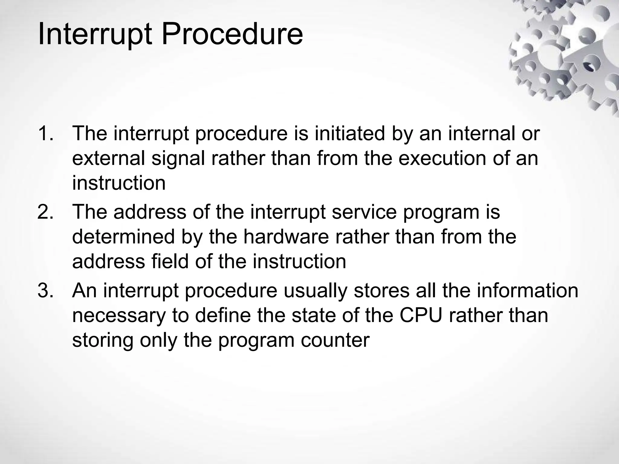 Interrupt Procedure
1. The interrupt procedure is initiated by an internal or
external signal rather than from the execution of an
instruction
2. The address of the interrupt service program is
determined by the hardware rather than from the
address field of the instruction
3. An interrupt procedure usually stores all the information
necessary to define the state of the CPU rather than
storing only the program counter
 