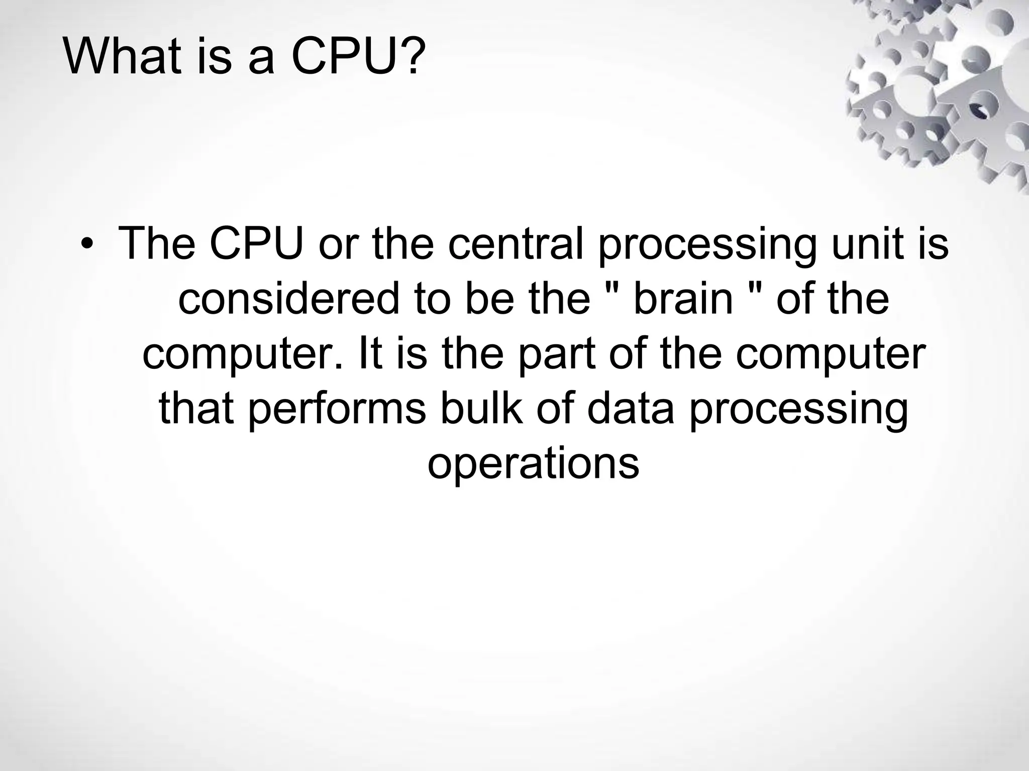 What is a CPU?
• The CPU or the central processing unit is
considered to be the " brain " of the
computer. It is the part of the computer
that performs bulk of data processing
operations
 
