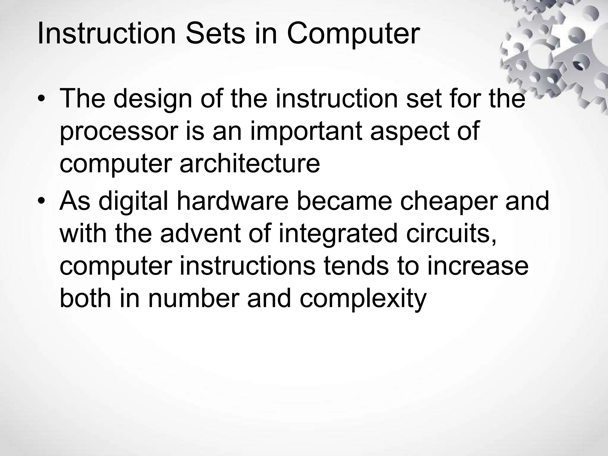 Instruction Sets in Computer
• The design of the instruction set for the
processor is an important aspect of
computer architecture
• As digital hardware became cheaper and
with the advent of integrated circuits,
computer instructions tends to increase
both in number and complexity
 