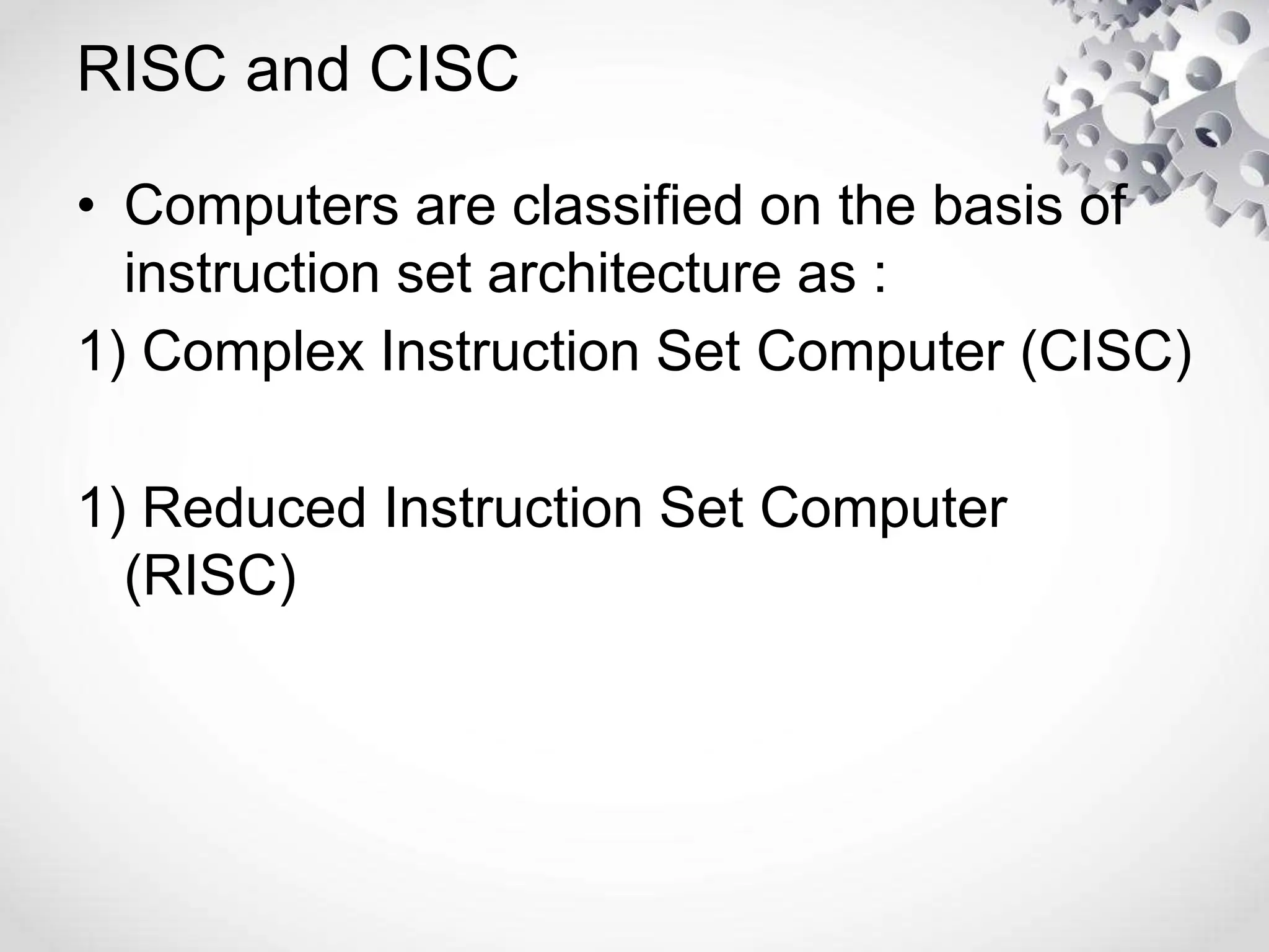 RISC and CISC
• Computers are classified on the basis of
instruction set architecture as :
1) Complex Instruction Set Computer (CISC)
1) Reduced Instruction Set Computer
(RISC)
 