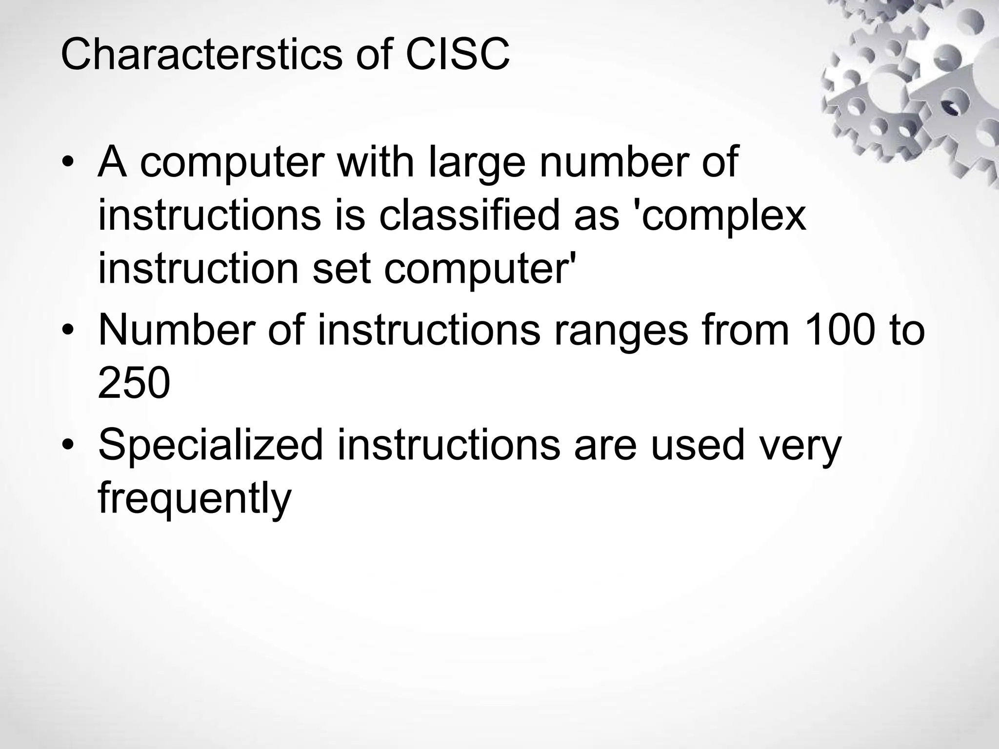 Characterstics of CISC
• A computer with large number of
instructions is classified as 'complex
instruction set computer'
• Number of instructions ranges from 100 to
250
• Specialized instructions are used very
frequently
 