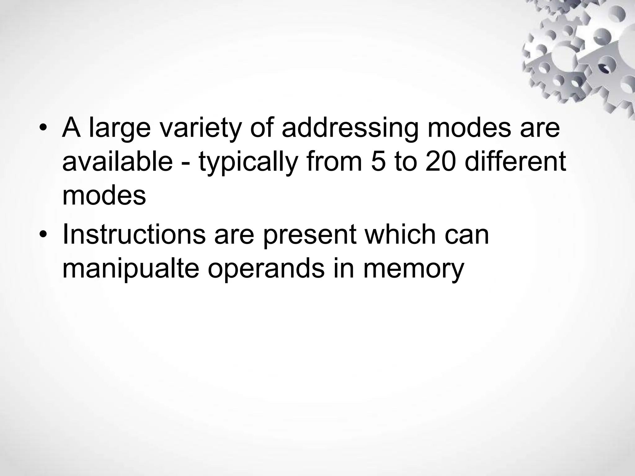 • A large variety of addressing modes are
available - typically from 5 to 20 different
modes
• Instructions are present which can
manipualte operands in memory
 