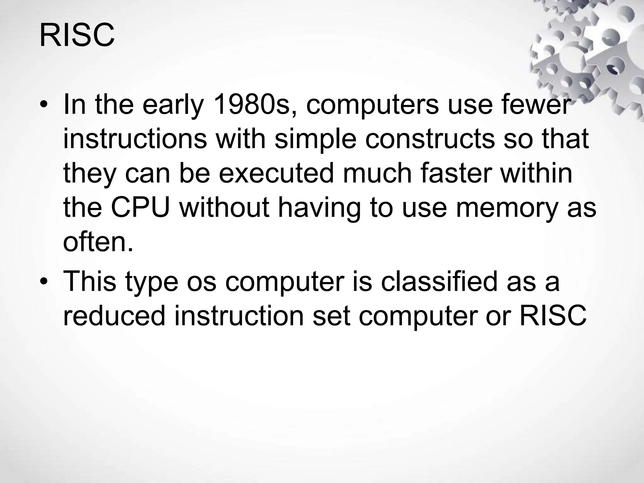 RISC
• In the early 1980s, computers use fewer
instructions with simple constructs so that
they can be executed much faster within
the CPU without having to use memory as
often.
• This type os computer is classified as a
reduced instruction set computer or RISC
 