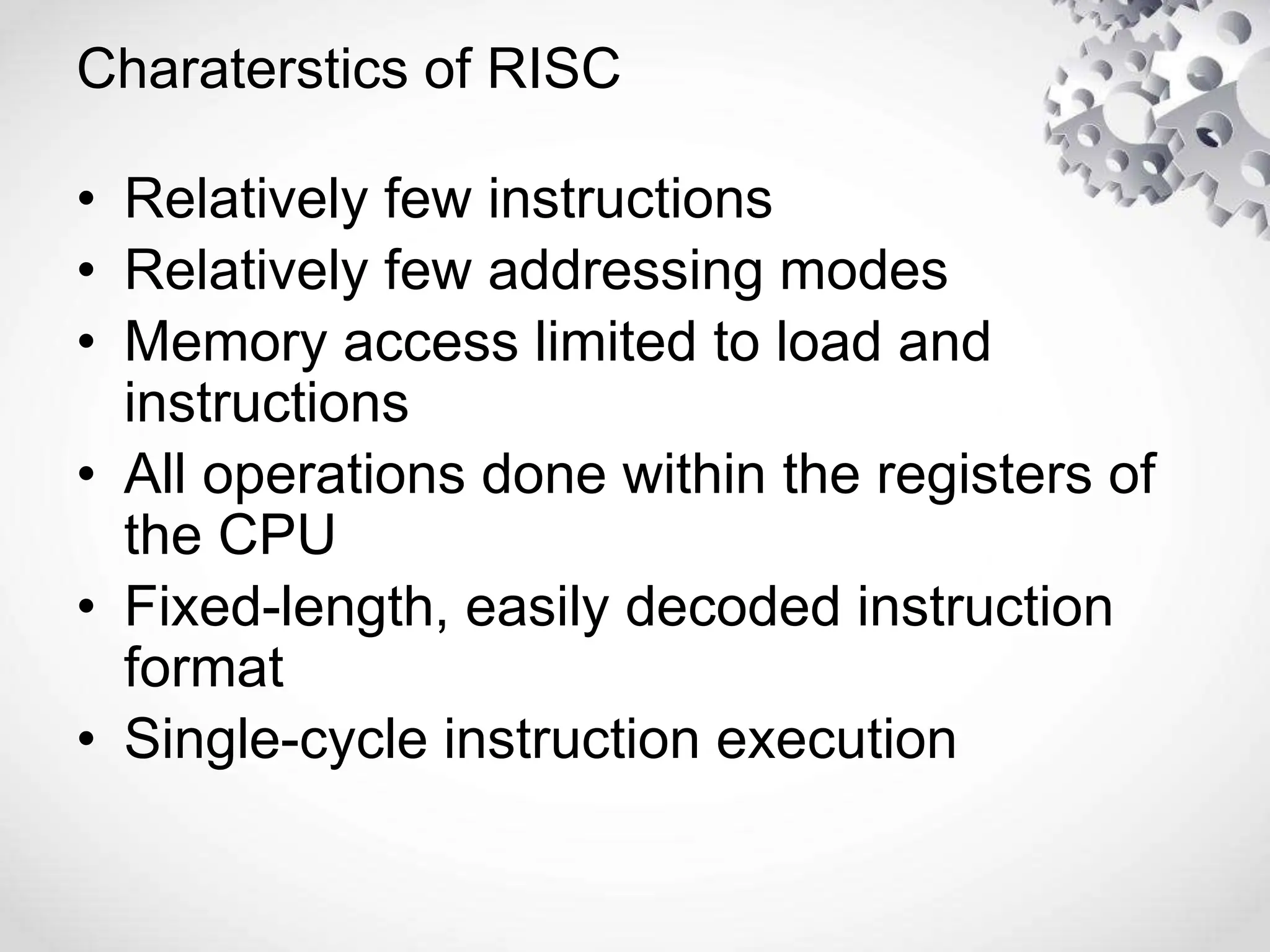 Charaterstics of RISC
• Relatively few instructions
• Relatively few addressing modes
• Memory access limited to load and
instructions
• All operations done within the registers of
the CPU
• Fixed-length, easily decoded instruction
format
• Single-cycle instruction execution
 