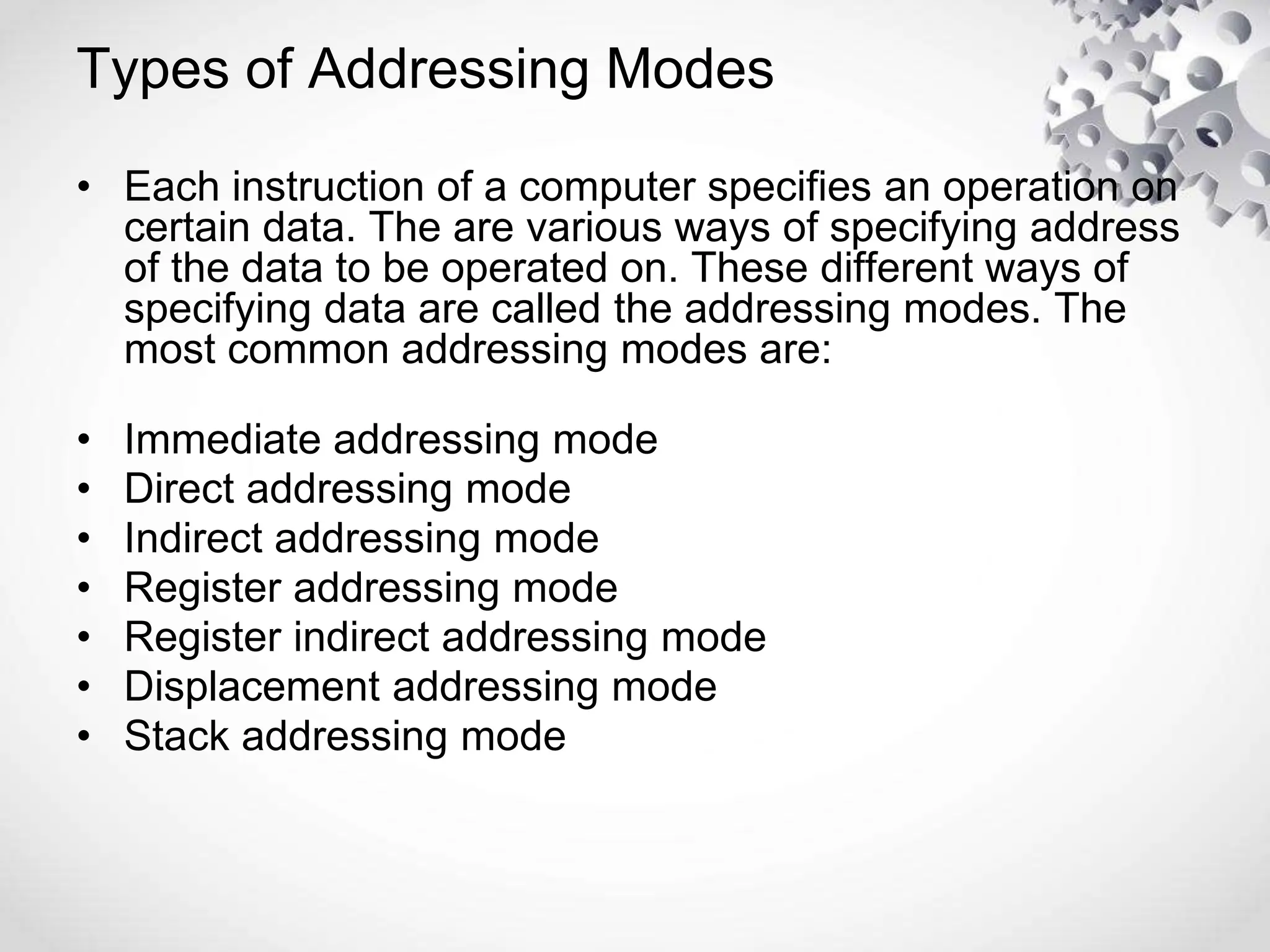 Types of Addressing Modes
• Each instruction of a computer specifies an operation on
certain data. The are various ways of specifying address
of the data to be operated on. These different ways of
specifying data are called the addressing modes. The
most common addressing modes are:
• Immediate addressing mode
• Direct addressing mode
• Indirect addressing mode
• Register addressing mode
• Register indirect addressing mode
• Displacement addressing mode
• Stack addressing mode
 