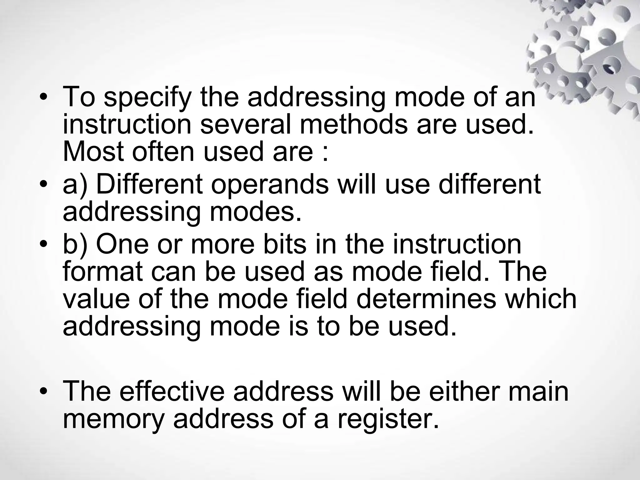 • To specify the addressing mode of an
instruction several methods are used.
Most often used are :
• a) Different operands will use different
addressing modes.
• b) One or more bits in the instruction
format can be used as mode field. The
value of the mode field determines which
addressing mode is to be used.
• The effective address will be either main
memory address of a register.
 