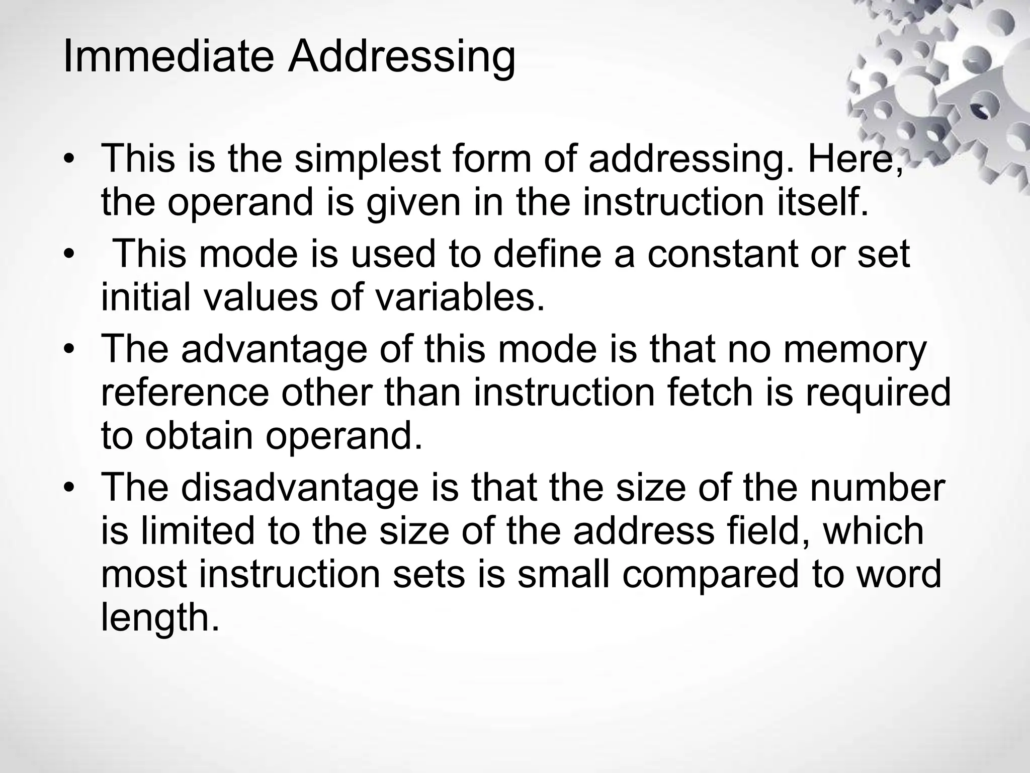 Immediate Addressing
• This is the simplest form of addressing. Here,
the operand is given in the instruction itself.
• This mode is used to define a constant or set
initial values of variables.
• The advantage of this mode is that no memory
reference other than instruction fetch is required
to obtain operand.
• The disadvantage is that the size of the number
is limited to the size of the address field, which
most instruction sets is small compared to word
length.
 