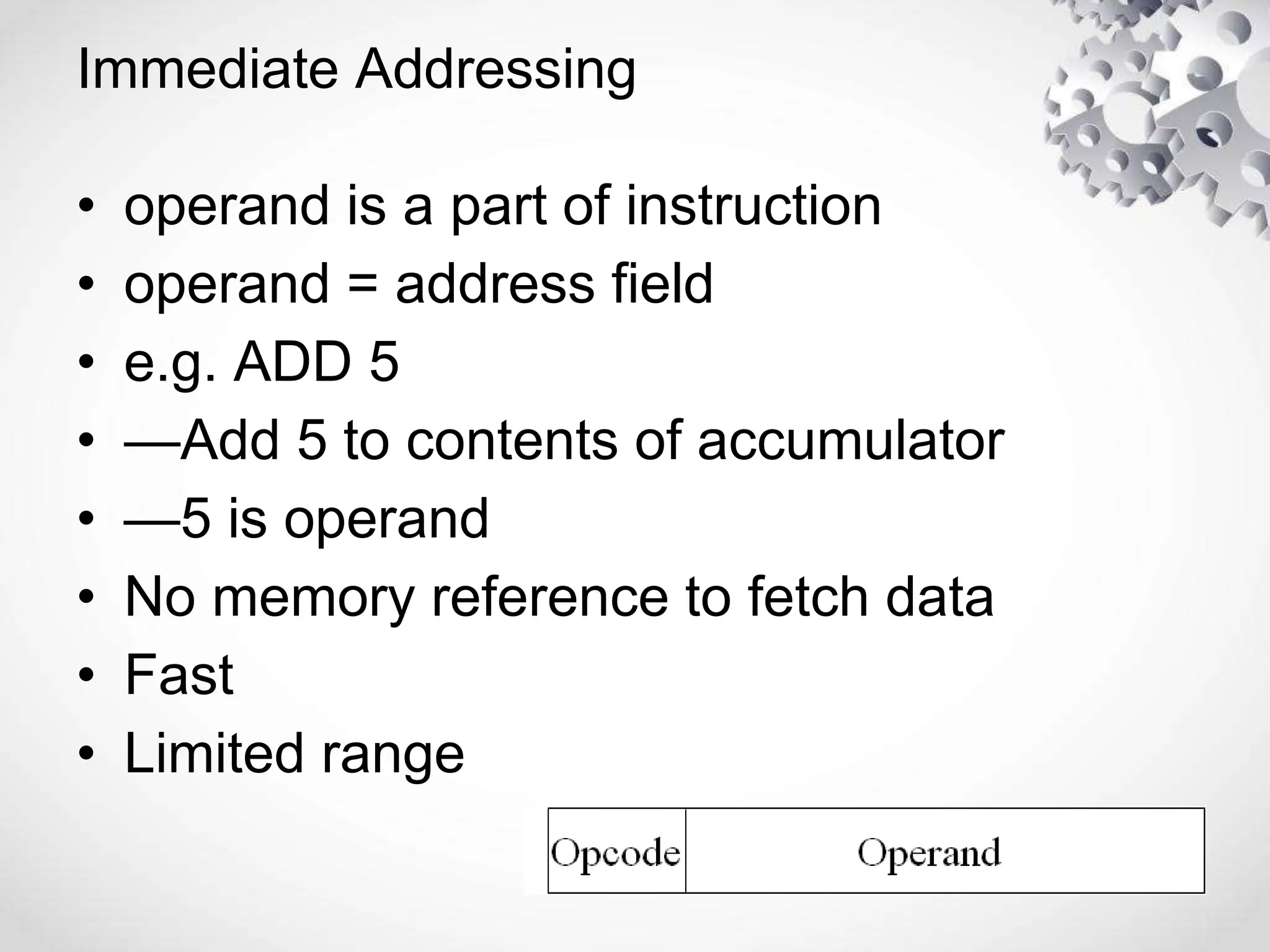 Immediate Addressing
• operand is a part of instruction
• operand = address field
• e.g. ADD 5
• —Add 5 to contents of accumulator
• —5 is operand
• No memory reference to fetch data
• Fast
• Limited range
 