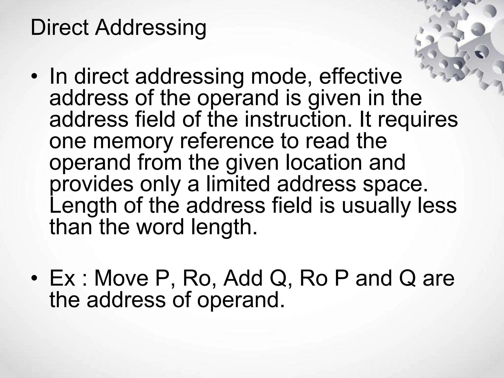 Direct Addressing
• In direct addressing mode, effective
address of the operand is given in the
address field of the instruction. It requires
one memory reference to read the
operand from the given location and
provides only a limited address space.
Length of the address field is usually less
than the word length.
• Ex : Move P, Ro, Add Q, Ro P and Q are
the address of operand.
 