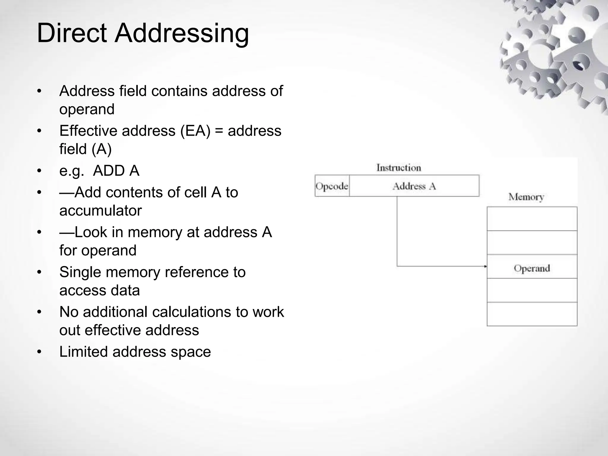 • Address field contains address of
operand
• Effective address (EA) = address
field (A)
• e.g. ADD A
• —Add contents of cell A to
accumulator
• —Look in memory at address A
for operand
• Single memory reference to
access data
• No additional calculations to work
out effective address
• Limited address space
Direct Addressing
 
