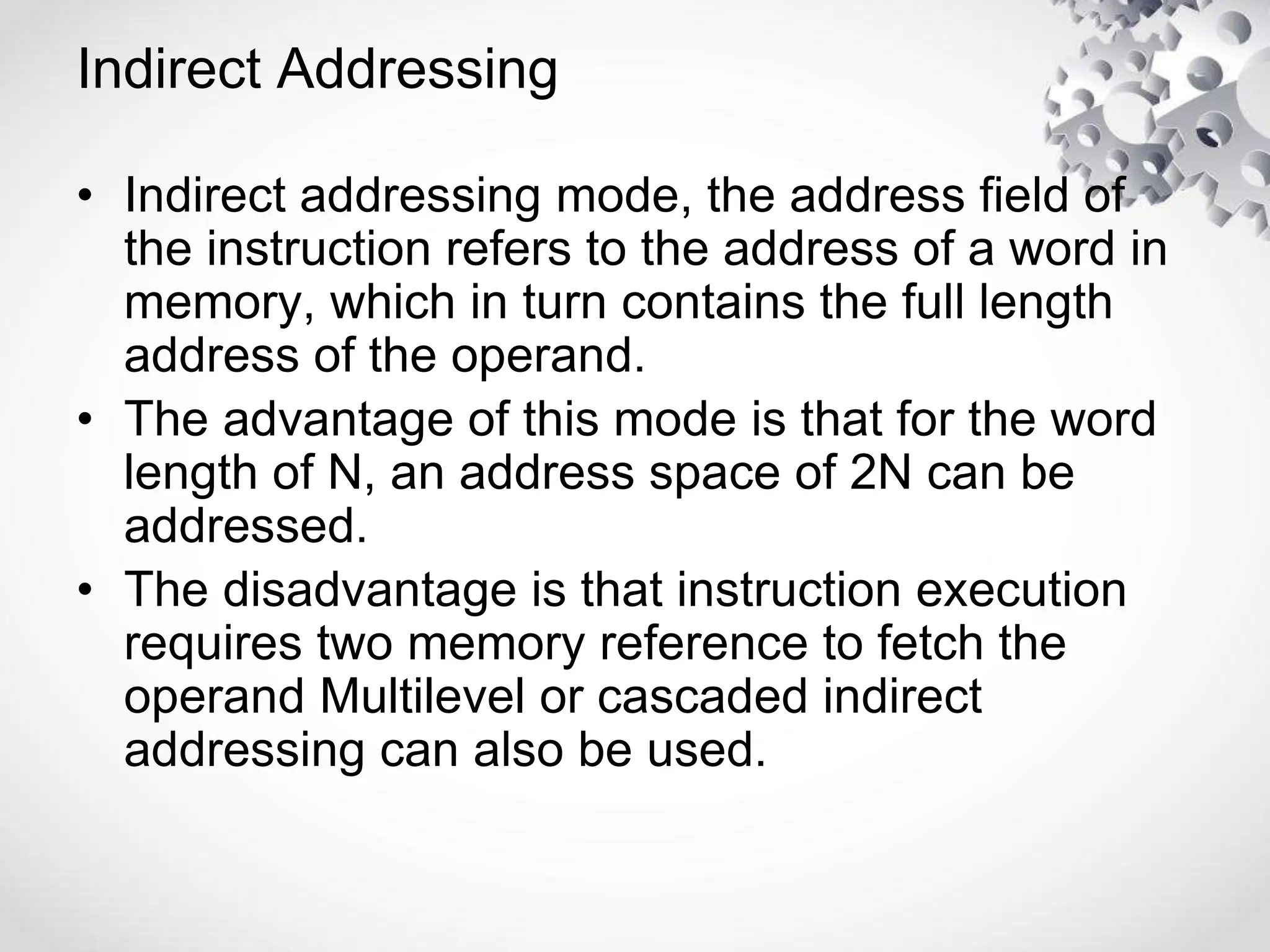 Indirect Addressing
• Indirect addressing mode, the address field of
the instruction refers to the address of a word in
memory, which in turn contains the full length
address of the operand.
• The advantage of this mode is that for the word
length of N, an address space of 2N can be
addressed.
• The disadvantage is that instruction execution
requires two memory reference to fetch the
operand Multilevel or cascaded indirect
addressing can also be used.
 