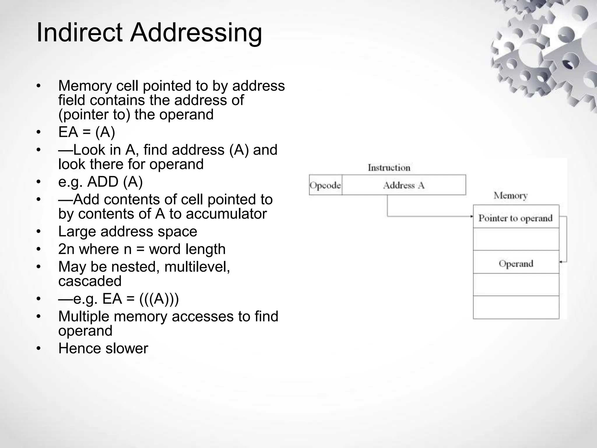 • Memory cell pointed to by address
field contains the address of
(pointer to) the operand
• EA = (A)
• —Look in A, find address (A) and
look there for operand
• e.g. ADD (A)
• —Add contents of cell pointed to
by contents of A to accumulator
• Large address space
• 2n where n = word length
• May be nested, multilevel,
cascaded
• —e.g. EA = (((A)))
• Multiple memory accesses to find
operand
• Hence slower
Indirect Addressing
 