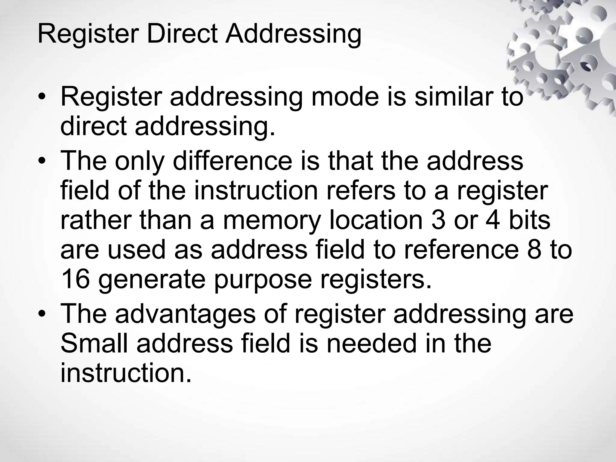 Register Direct Addressing
• Register addressing mode is similar to
direct addressing.
• The only difference is that the address
field of the instruction refers to a register
rather than a memory location 3 or 4 bits
are used as address field to reference 8 to
16 generate purpose registers.
• The advantages of register addressing are
Small address field is needed in the
instruction.
 
