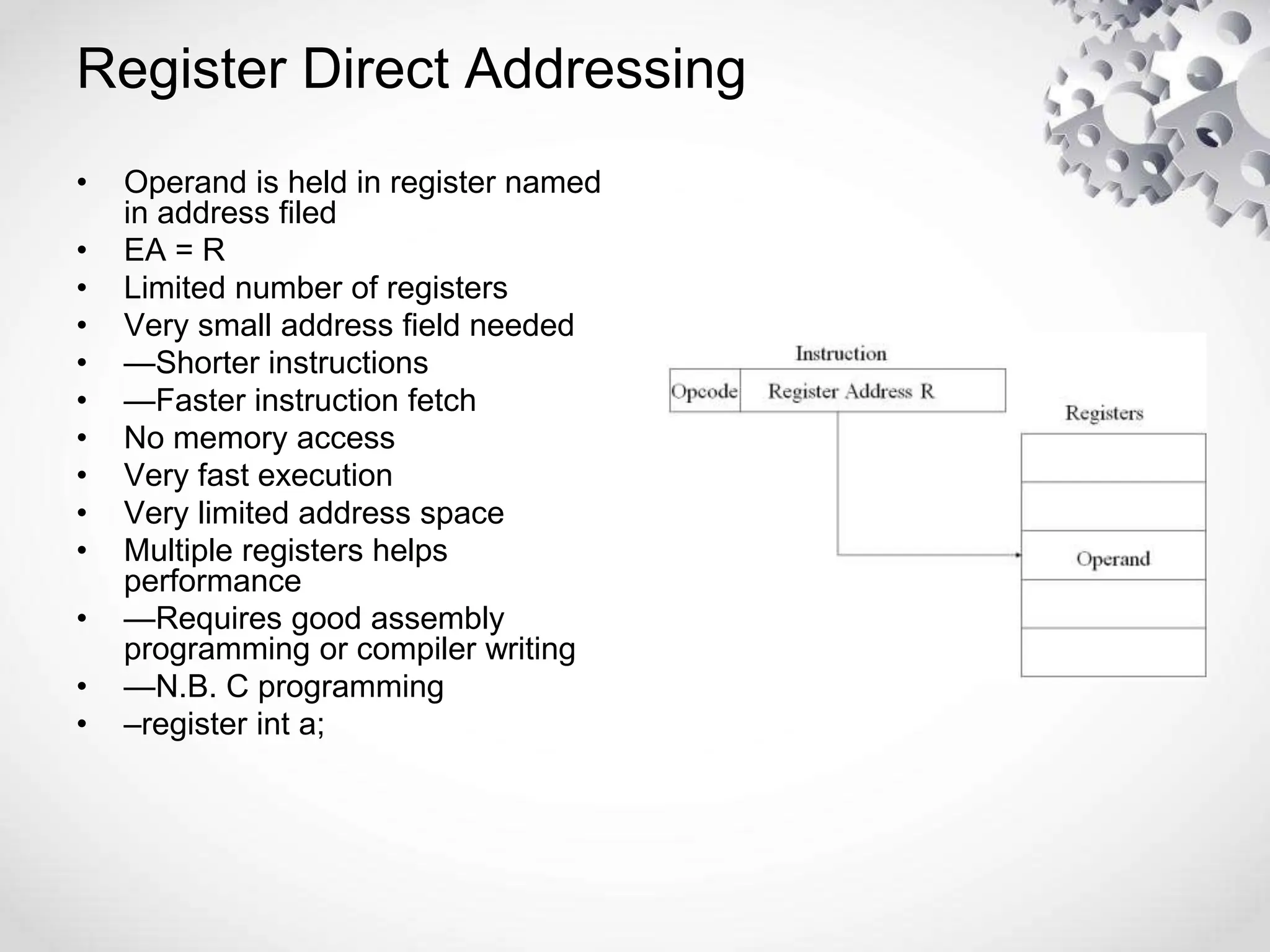 Register Direct Addressing
• Operand is held in register named
in address filed
• EA = R
• Limited number of registers
• Very small address field needed
• —Shorter instructions
• —Faster instruction fetch
• No memory access
• Very fast execution
• Very limited address space
• Multiple registers helps
performance
• —Requires good assembly
programming or compiler writing
• —N.B. C programming
• –register int a;
 