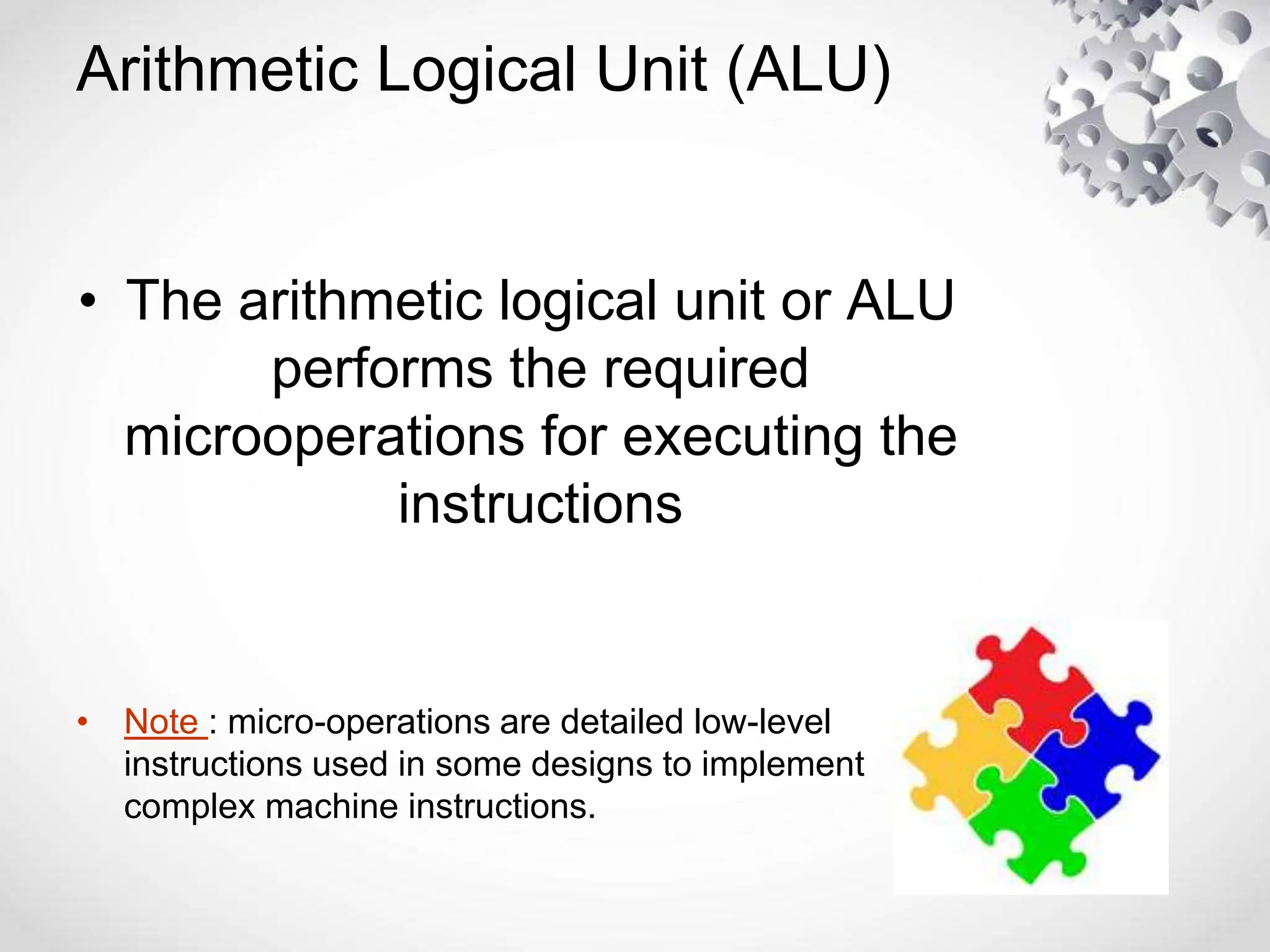 Arithmetic Logical Unit (ALU)
• The arithmetic logical unit or ALU
performs the required
microoperations for executing the
instructions
• Note : micro-operations are detailed low-level
instructions used in some designs to implement
complex machine instructions.
 