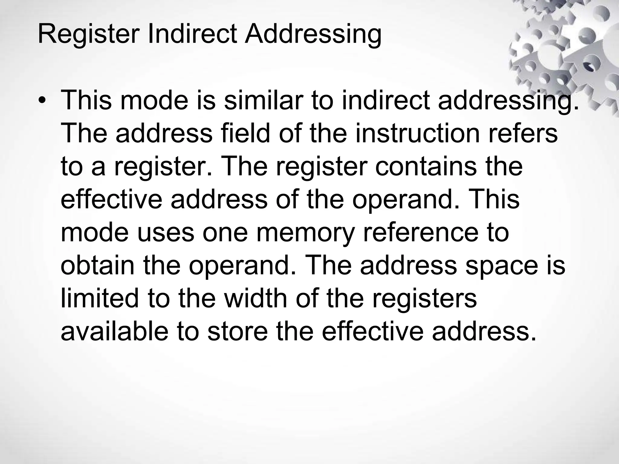 Register Indirect Addressing
• This mode is similar to indirect addressing.
The address field of the instruction refers
to a register. The register contains the
effective address of the operand. This
mode uses one memory reference to
obtain the operand. The address space is
limited to the width of the registers
available to store the effective address.
 
