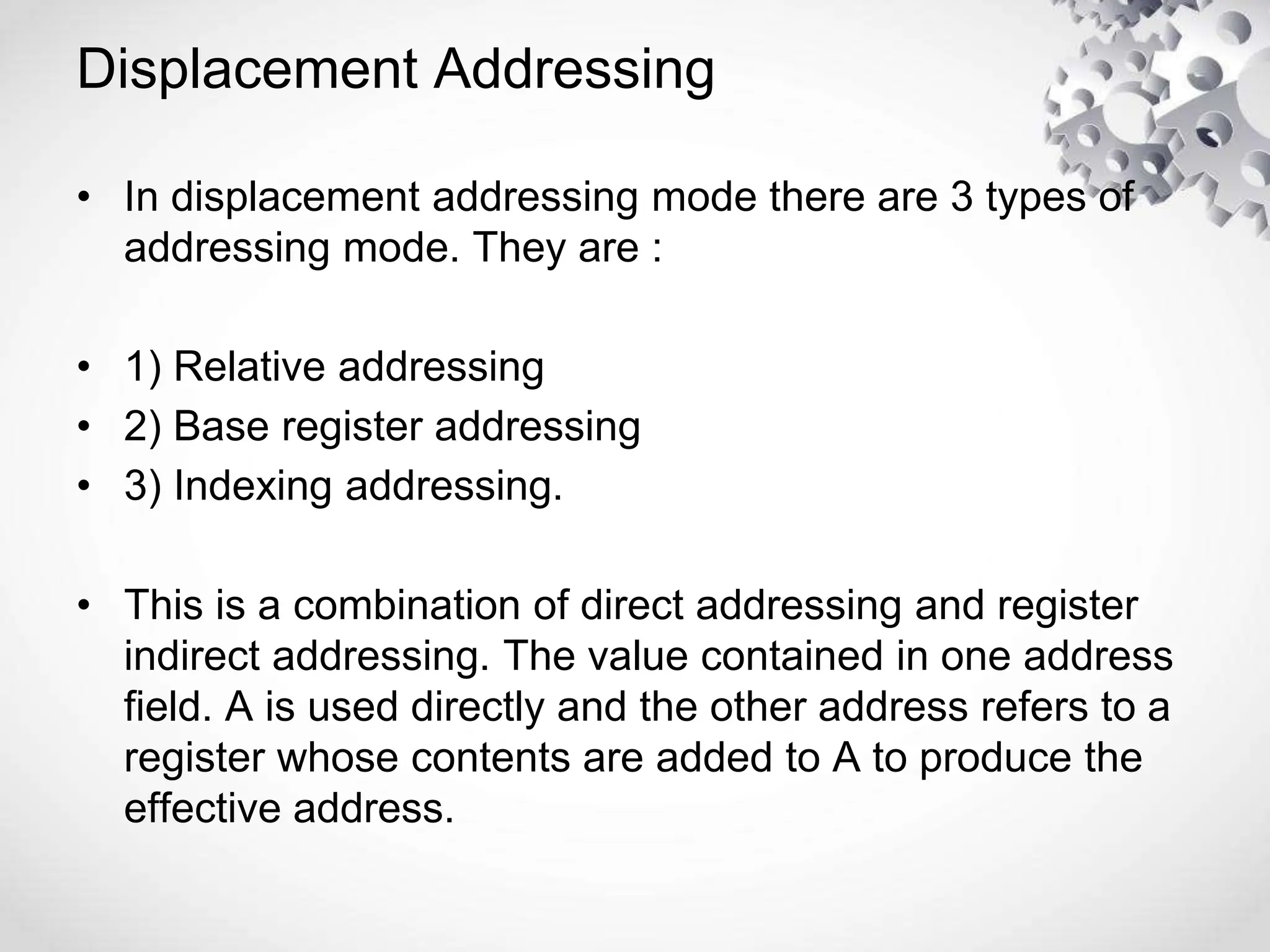 Displacement Addressing
• In displacement addressing mode there are 3 types of
addressing mode. They are :
• 1) Relative addressing
• 2) Base register addressing
• 3) Indexing addressing.
• This is a combination of direct addressing and register
indirect addressing. The value contained in one address
field. A is used directly and the other address refers to a
register whose contents are added to A to produce the
effective address.
 