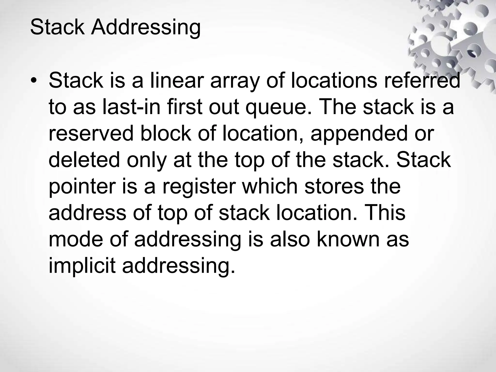 Stack Addressing
• Stack is a linear array of locations referred
to as last-in first out queue. The stack is a
reserved block of location, appended or
deleted only at the top of the stack. Stack
pointer is a register which stores the
address of top of stack location. This
mode of addressing is also known as
implicit addressing.
 