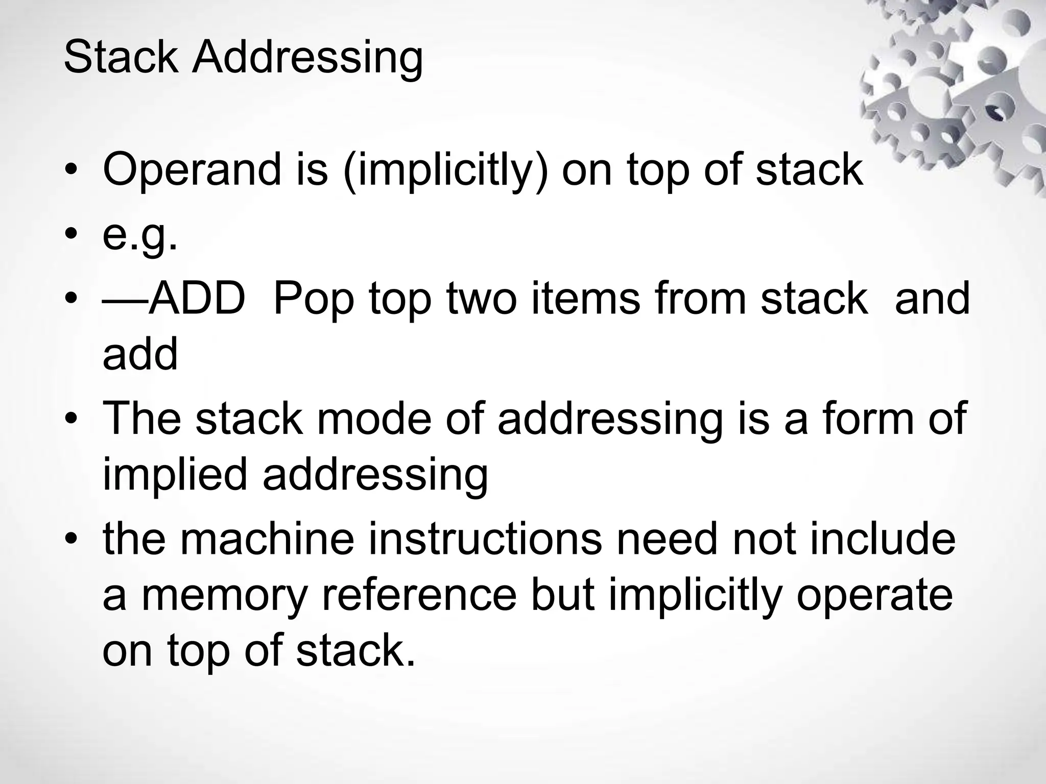 Stack Addressing
• Operand is (implicitly) on top of stack
• e.g.
• —ADD Pop top two items from stack and
add
• The stack mode of addressing is a form of
implied addressing
• the machine instructions need not include
a memory reference but implicitly operate
on top of stack.
 
