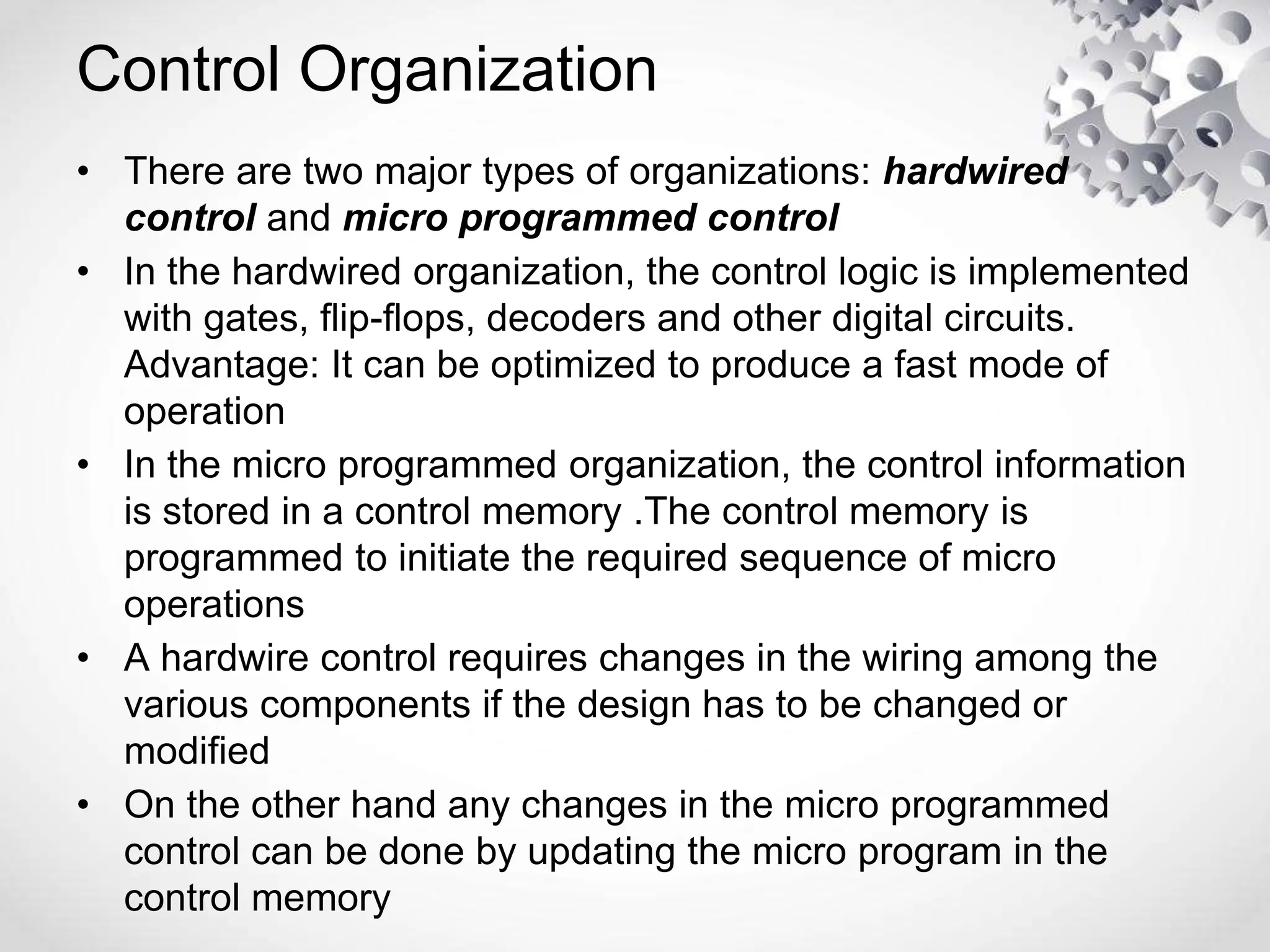 Control Organization
• There are two major types of organizations: hardwired
control and micro programmed control
• In the hardwired organization, the control logic is implemented
with gates, flip-flops, decoders and other digital circuits.
Advantage: It can be optimized to produce a fast mode of
operation
• In the micro programmed organization, the control information
is stored in a control memory .The control memory is
programmed to initiate the required sequence of micro
operations
• A hardwire control requires changes in the wiring among the
various components if the design has to be changed or
modified
• On the other hand any changes in the micro programmed
control can be done by updating the micro program in the
control memory
 