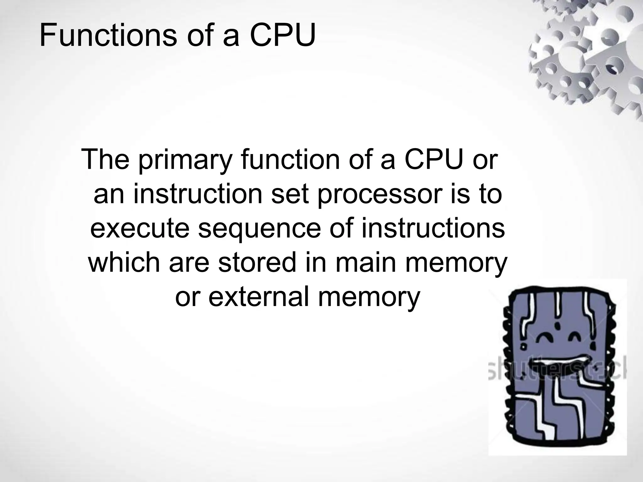 Functions of a CPU
The primary function of a CPU or
an instruction set processor is to
execute sequence of instructions
which are stored in main memory
or external memory
 