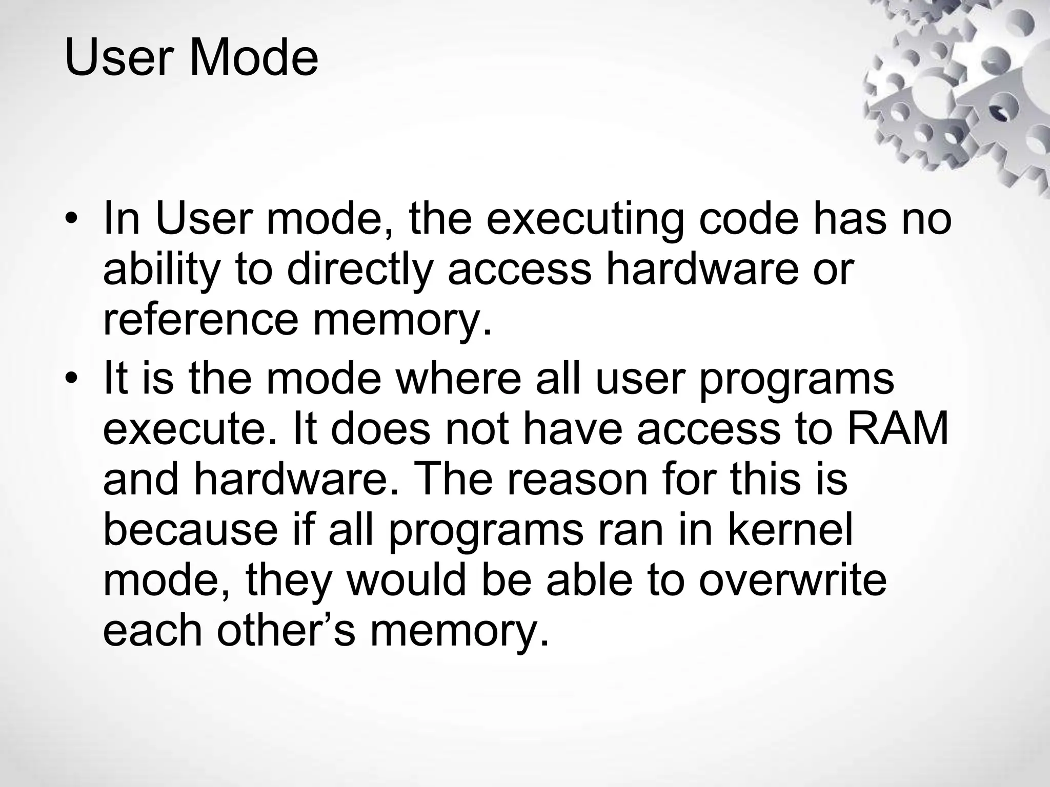User Mode
• In User mode, the executing code has no
ability to directly access hardware or
reference memory.
• It is the mode where all user programs
execute. It does not have access to RAM
and hardware. The reason for this is
because if all programs ran in kernel
mode, they would be able to overwrite
each other’s memory.
 