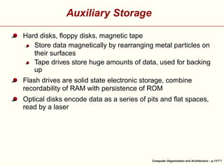 Auxiliary Storage
Hard disks, ﬂoppy disks, magnetic tape
Store data magnetically by rearranging metal particles on
their surfaces
Tape drives store huge amounts of data, used for backing
up
Flash drives are solid state electronic storage, combine
recordability of RAM with persistence of ROM





Optical disks encode data as a series of pits and ﬂat spaces,
read by a laser

Computer Organisation and Architecture – p.11/

 