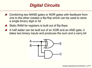 Digital Circuits
Combining two NAND gates or NOR gates with feedback from
one to the other creates a ﬂip-ﬂop which can be used to store
a single binary digit or bit
Static RAM for registers is built out of ﬂip-ﬂops





A half adder can be built out of an XOR and an AND gate, it
takes two binary inputs and produces the sum and a carry bit

Computer Organisation and Architecture – p.17/

 