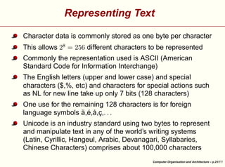 Representing Text

¤

 £
¢

This allows

 

¡

Character data is commonly stored as one byte per character
different characters to be represented

Commonly the representation used is ASCII (American
Standard Code for Information Interchange)
The English letters (upper and lower case) and special
characters ($,%, etc) and characters for special actions such
as NL for new line take up only 7 bits (128 characters)
¥

¥

¥

One use for the remaining 128 characters is for foreign
language symbols ä,é,å,ç,





Unicode is an industry standard using two bytes to represent
and manipulate text in any of the world’s writing systems
(Latin, Cyrillic, Hangeul, Arabic, Devanagari, Syllabaries,
Chinese Characters) comprises about 100,000 characters
Computer Organisation and Architecture – p.21/

 