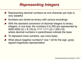 Representing Integers
Representing decimal numbers as one character per byte is
very wasteful
Numbers are stored as binary with various encodings
With the standard conversion of decimal integers to binary
integers, in one byte, the numbers 0 to 255 are represented by
0000 0000 (2) = 0 (10) to 1111 1111 (2) = 255 (10)
where decimal numbers in parentheses indicate the base
To represent more numbers, use more bytes





What about negative numbers? Use 1 bit for the sign, gives
signed magnitude representation

Computer Organisation and Architecture – p.22/

 