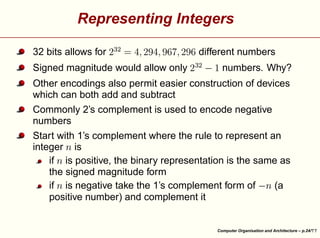 ¤

different numbers
numbers. Why?

¨
§

Signed magnitude would allow only

 

 ¡

 

¤

£ ¦
¥

 

£
¤¢
¥
£¤¥¢
¢

32 bits allows for

 

 ¡

Representing Integers

Other encodings also permit easier construction of devices
which can both add and subtract
Commonly 2’s complement is used to encode negative
numbers

©





§

©

©

©

Start with 1’s complement where the rule to represent an
integer is
if is positive, the binary representation is the same as
the signed magnitude form
if is negative take the 1’s complement form of
(a
positive number) and complement it

Computer Organisation and Architecture – p.24/

 