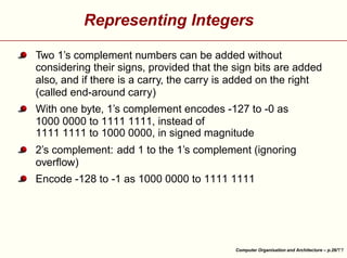 Representing Integers
Two 1’s complement numbers can be added without
considering their signs, provided that the sign bits are added
also, and if there is a carry, the carry is added on the right
(called end-around carry)
With one byte, 1’s complement encodes -127 to -0 as
1000 0000 to 1111 1111, instead of
1111 1111 to 1000 0000, in signed magnitude
2’s complement: add 1 to the 1’s complement (ignoring
overﬂow)





Encode -128 to -1 as 1000 0000 to 1111 1111

Computer Organisation and Architecture – p.26/

 