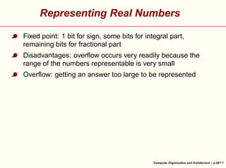 Representing Real Numbers
Fixed point: 1 bit for sign, some bits for integral part,
remaining bits for fractional part
Disadvantages: overﬂow occurs very readily because the
range of the numbers representable is very small





Overﬂow: getting an answer too large to be represented

Computer Organisation and Architecture – p.28/

 