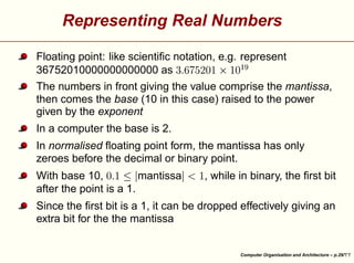 Representing Real Numbers
¨

¡

¥

¢

¨

 ¡

£

¤

 

¦

£¤

Floating point: like scientiﬁc notation, e.g. represent
36752010000000000000 as
The numbers in front giving the value comprise the mantissa,
then comes the base (10 in this case) raised to the power
given by the exponent
In a computer the base is 2.

¥

, while in binary, the ﬁrst bit

¨
§

¥

¨

¡

With base 10,
mantissa
after the point is a 1.

¦

¦

In normalised ﬂoating point form, the mantissa has only
zeroes before the decimal or binary point.





Since the ﬁrst bit is a 1, it can be dropped effectively giving an
extra bit for the the mantissa

Computer Organisation and Architecture – p.29/

 