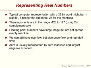 Representing Real Numbers
Typical computer representation with a 32 bit word might be: 1
sign bit, 8 bits for the exponent, 23 for the mantissa
Then exponents are in the range -128 to 127 (using 2’s
complement say)
Floating point numbers have large range but are not spread
evenly over line
We can still have overﬂow, but also underﬂow, and roundoff
error





Zero is usually represented by zero mantissa and largest
negative exponent

Computer Organisation and Architecture – p.30/

 