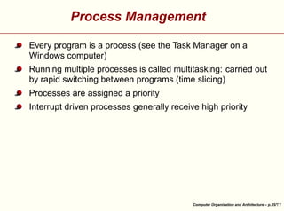 Process Management
Every program is a process (see the Task Manager on a
Windows computer)
Running multiple processes is called multitasking: carried out
by rapid switching between programs (time slicing)
Processes are assigned a priority





Interrupt driven processes generally receive high priority

Computer Organisation and Architecture – p.35/

 