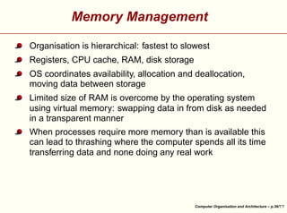 Memory Management
Organisation is hierarchical: fastest to slowest
Registers, CPU cache, RAM, disk storage
OS coordinates availability, allocation and deallocation,
moving data between storage
Limited size of RAM is overcome by the operating system
using virtual memory: swapping data in from disk as needed
in a transparent manner





When processes require more memory than is available this
can lead to thrashing where the computer spends all its time
transferring data and none doing any real work

Computer Organisation and Architecture – p.36/

 