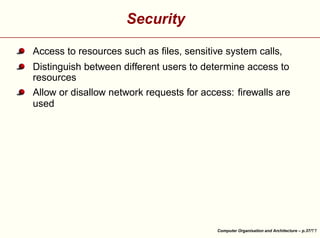 Security
Access to resources such as ﬁles, sensitive system calls,
Distinguish between different users to determine access to
resources





Allow or disallow network requests for access: ﬁrewalls are
used

Computer Organisation and Architecture – p.37/

 