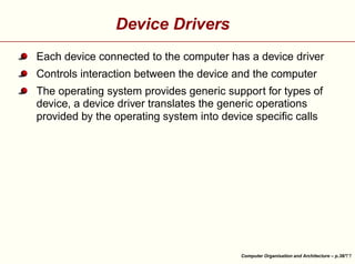Device Drivers
Each device connected to the computer has a device driver
Controls interaction between the device and the computer





The operating system provides generic support for types of
device, a device driver translates the generic operations
provided by the operating system into device speciﬁc calls

Computer Organisation and Architecture – p.38/

 