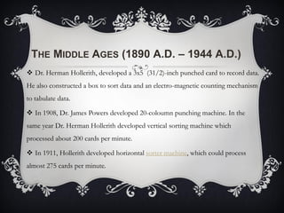 THE MIDDLE AGES (1890 A.D. – 1944 A.D.)
 Dr. Herman Hollerith, developed a 3x5 (31/2)-inch punched card to record data.
He also constructed a box to sort data and an electro-magnetic counting mechanism
to tabulate data.
 In 1908, Dr. James Powers developed 20-coloumn punching machine. In the
same year Dr. Herman Hollerith developed vertical sorting machine which
processed about 200 cards per minute.
 In 1911, Hollerith developed horizontal sorter machine, which could process
almost 275 cards per minute.
 