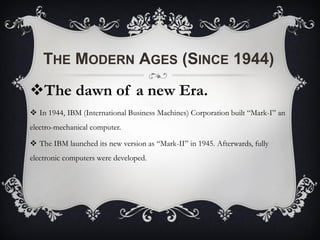 THE MODERN AGES (SINCE 1944)
The dawn of a new Era.
 In 1944, IBM (International Business Machines) Corporation built “Mark-I” an
electro-mechanical computer.
 The IBM launched its new version as “Mark-II” in 1945. Afterwards, fully
electronic computers were developed.
 