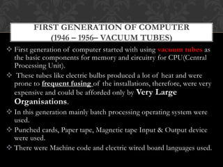  First generation of computer started with using vacuum tubes as
the basic components for memory and circuitry for CPU(Central
Processing Unit).
 These tubes like electric bulbs produced a lot of heat and were
prone to frequent fusing of the installations, therefore, were very
expensive and could be afforded only by Very Large
Organisations.
 In this generation mainly batch processing operating system were
used.
 Punched cards, Paper tape, Magnetic tape Input & Output device
were used.
 There were Machine code and electric wired board languages used.
FIRST GENERATION OF COMPUTER
(1946 – 1956– VACUUM TUBES)
 