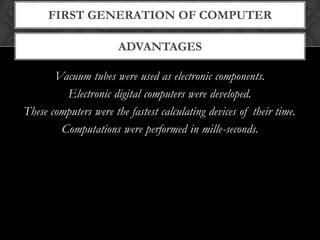 ADVANTAGES
FIRST GENERATION OF COMPUTER
Vacuum tubes were used as electronic components.
Electronic digital computers were developed.
These computers were the fastest calculating devices of their time.
Computations were performed in mille-seconds.
 