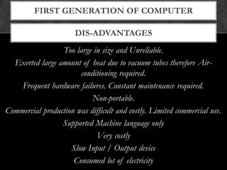 DIS-ADVANTAGES
FIRST GENERATION OF COMPUTER
Too large in size and Unreliable.
Exerted large amount of heat due to vacuum tubes therefore Air-
conditioning required.
Frequent hardware failures. Constant maintenance required.
Non-portable.
Commercial production was difficult and costly. Limited commercial use.
Supported Machine language only
Very costly
Slow Input / Output device
Consumed lot of electricity
 