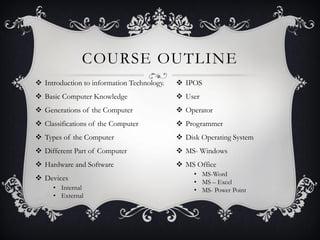 COURSE OUTLINE
 Introduction to information Technology.
 Basic Computer Knowledge
 Generations of the Computer
 Classifications of the Computer
 Types of the Computer
 Different Part of Computer
 Hardware and Software
 Devices
• Internal
• External
 IPOS
 User
 Operator
 Programmer
 Disk Operating System
 MS- Windows
 MS Office
• MS-Word
• MS – Excel
• MS- Power Point
 