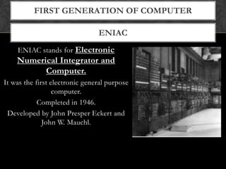 ENIAC
FIRST GENERATION OF COMPUTER
ENIAC stands for Electronic
Numerical Integrator and
Computer.
It was the first electronic general purpose
computer.
Completed in 1946.
Developed by John Presper Eckert and
John W. Mauchl.
 